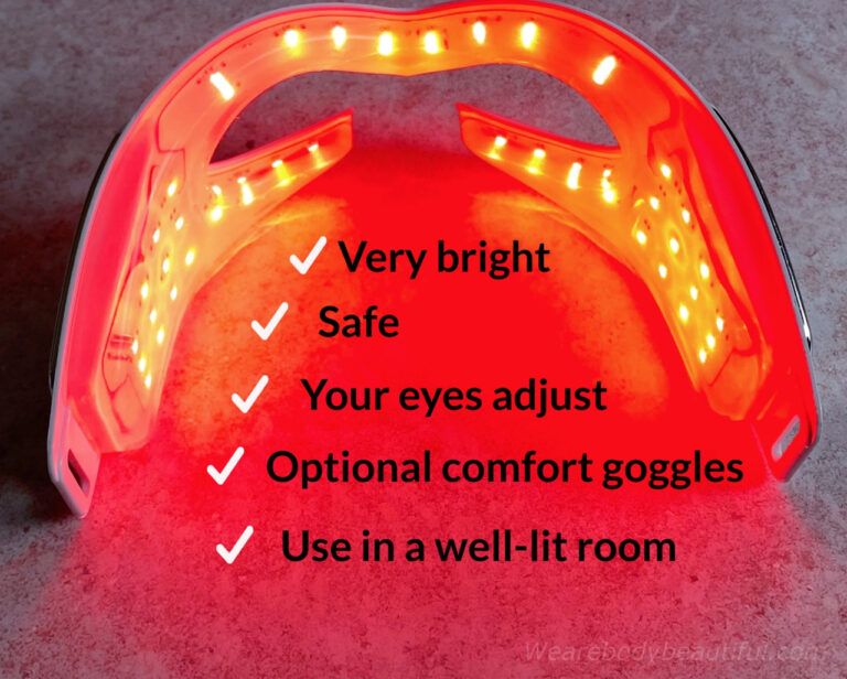 The LEDs in the CurrentBody Skin LED Eye Perfector are very bright but safe, your eyes adjust quickly but you can wear optional comfort goggles if you like, Use it in well-lit room so the lights don’t seem overly bright.