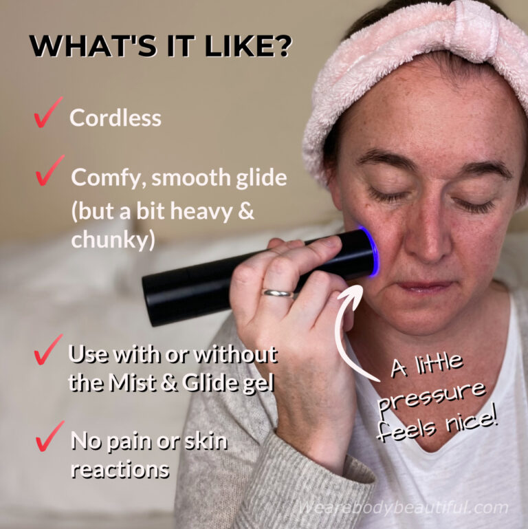 The cordless LYMA Laser is comfy to hold (if a little heavy and chunky at times) and it glides smoothly across your skin (with or without the optional Mist and Glide gel). I like to use a little bit of pressure which feels good around the cheeks and jaw. It's painless and without no nasty skin reactions.