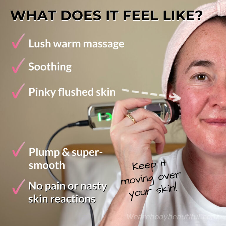 The CurrentBody Skin RF is very pleasant indeed. The RF feels like a lush warm massage, it’s soothing, and leaves your skin pinky flushed (which fades quickly), Plump & super-smooth. There’s no pain or nasty skin reactions. Keep it moving over your skin! 