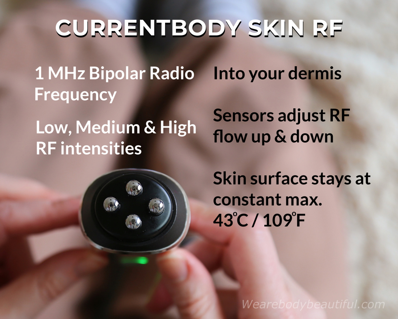 The CurrentBody Skin RF device sends 1MHz Bipolar Radio Frequency into your dermis. You can choose from low, medium and high RF intensities. The temperature sensors under the electrodes adjust the RF up & down to keep your skin surface temp at 43℃ / 109°F. 