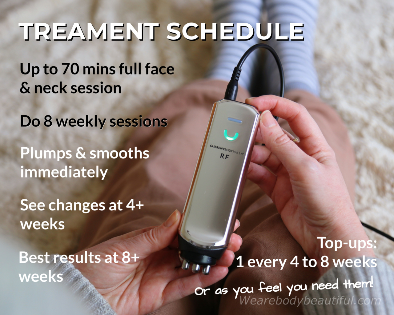 The CurrentBody Skin RF treatment schedule is up to 70 mins full face & neck. Do 8 weekly sessions. Each session leaves your skin plump & smooth. See changes at 4+ weeks and your best results at 8+ weeks. Then do top-ups every 4 to 8 weeks (or more frequently if you feel you need them!)