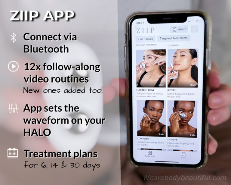 Connect your phone via Bluetooth to the ZIIP app. Choose your device and then access all the routines. There are currently 12, but new ones can get added too. You can choose from full facials or targeted treatments. The app connects with your HALO and configures the different waveforms. You can follow along to the videos (best for newbies), but once you know the moves, you can go it alone! If you can’t decide which routines to do, follow one of the 3 treatment plans over 6, 14, or 30 days. 