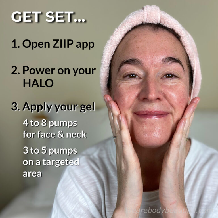 Get set for your ZIIP HALO session! Open the ZIIP app, power on your HALO, and apply your ZIIP gel. You need 4 to 8 pumps for your full face & neck, or 3 to 5 pumps for a smaller targeted area, such as eye/forehead and jowls/jaw.