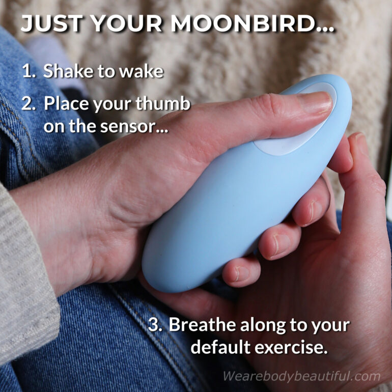 You can use your Moonbird without connecting to the app. Gently shake to wake your Moonbird for a few seconds and place your thumb on the sensor. Your Moonbird reads your biosignals and starts your default breathing exercise (as set in the app).