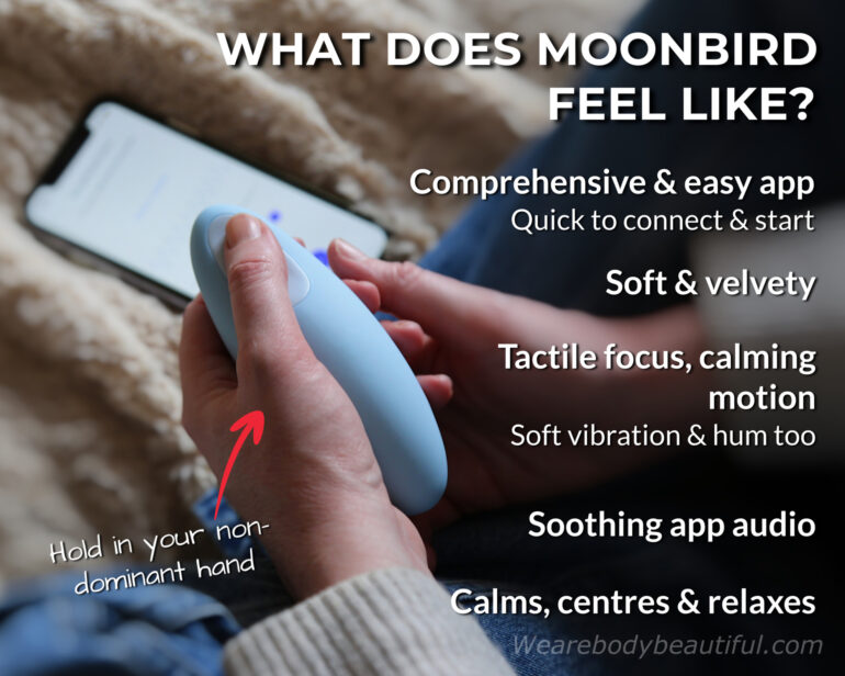 Moonbird feels very pleasant to use. The app is comprehensive and easy to use, it’s quick to connect & start. Hold Moonbird in your non-dominant hand and you’ll feel the movement more! The device feels soft & velvety, providing a tactile focus and calming motion (with a soft vibration & hum too). The app audio is more-ishly soothing and each session calms, centres, & relaxes you.