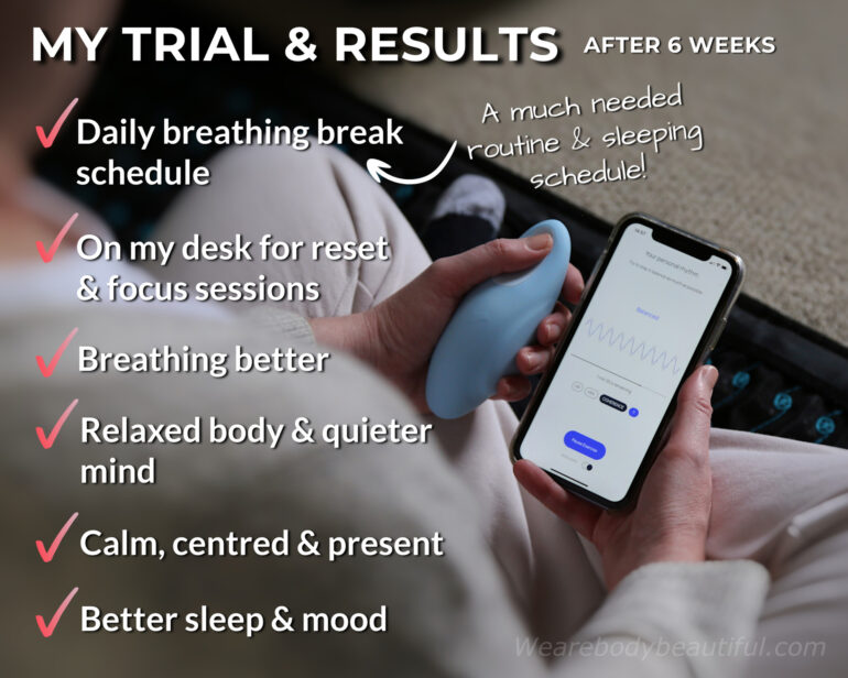 My results with Moonbird after 6 weeks: I’ve set a daily breathing break schedule at breakfast, lunch, after work and bedtime. It’s given me a much needed routine & sleeping schedule! Moonbird also sits on my desk throughout the day, so it’s on hand for a ‘reset & focus’ breathing break as I need it. My breathing technique is better, and I quickly attain a relaxed body and a quieter mind during my sessions. I’m calm, centred, with a strong mind-body connection. Sleep comes faster, and I have improved focus & mental clarity. I feel more balanced overall with a brighter mood.