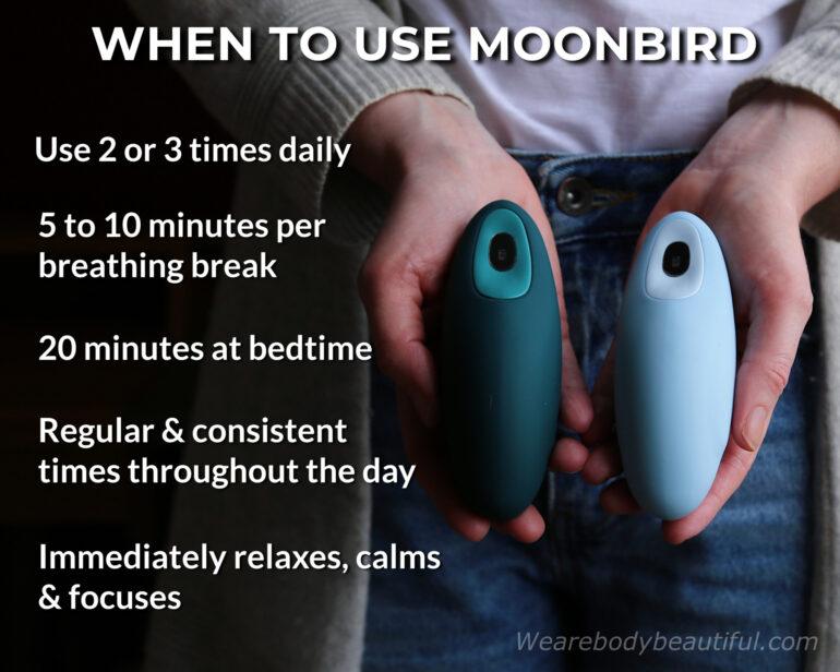 This is when to use your Moonbird: Use 2 or 3 times daily for 5 to 10 minutes per breathing exercise, but try to do 20 minutes at bedtime. Choose regular & consistent times throughout the day so you remember and can stick with it. It immediately relaxes, calms & focuses you.