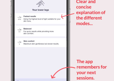 The Braun Pro 7 IPL smart app helps you make easy decisions for your treatments using simple language and explanations. This screen helps you quickly choose which power level is right for you. The options are: “Fastest results, using the highest level of light suitable for your skin tone. Balanced, for quick results while providing more skin comfort, and, Skin comfort, maximum skin gentleness but slower results.”