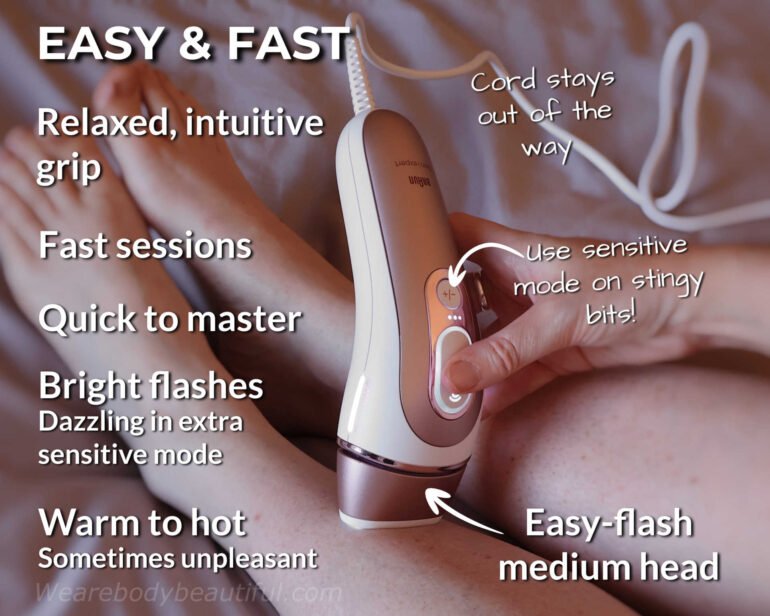 The Braun Pro 7 IPL gives easy and fast sessions with a relaxed, intuitive grip and the cord stays out of the way. It’s quick to master with the easy-flash medium head. Flashes are bright (and dazzling in extra sensitive mode), and they feel warm to hot and sometimes unpleasant, but you can use the sensitive modes on stingy bits!