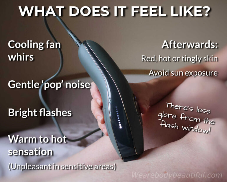 What does the Adapt feel like? You’ll hear the cooling fan whir, and a gentle ‘pop’ noise with a bright flash. They feel warm to hot and unpleasant in sensitive areas. Afterwards, your skin may be red, hot, or tingly. Don’t forget to avoid sun exposure! There’s also less glare from the flash window!