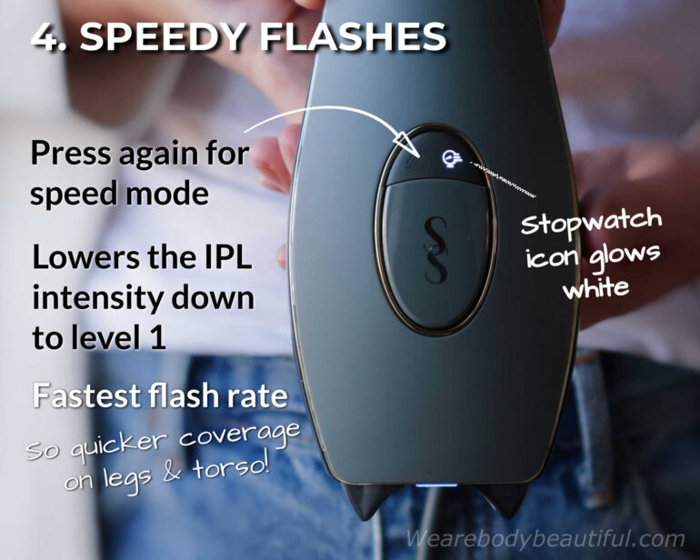 For quicker coverage on large areas, like legs and torso, use speed mode. Press the mode button again (2 times total) and the stopwatch icon glows white. Speed mode lowers the intensity down to level 1, which gives the fastest flash rate.