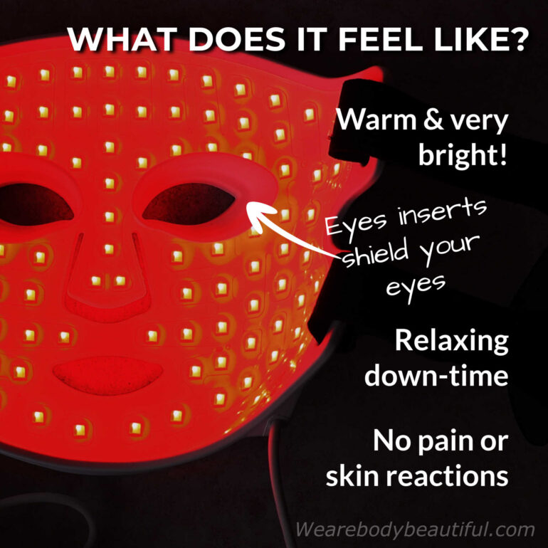 The CurrentBody Skin Series 2 LED mask feels warm and is very bright, so if it’s too much, wear the eye inserts to shield your eyes. Each session is a quick relaxing down-time. There is no pain or skin reactions.