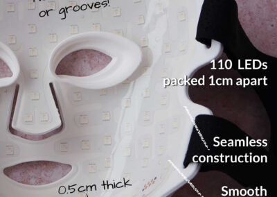 The Series 2 LED mask is 0.5cm thick, and on the inside is a smooth transparent silicone with 110 LEDs behind it packed 1 cm apart. It’s a seamless construction with no recesses or grooves.