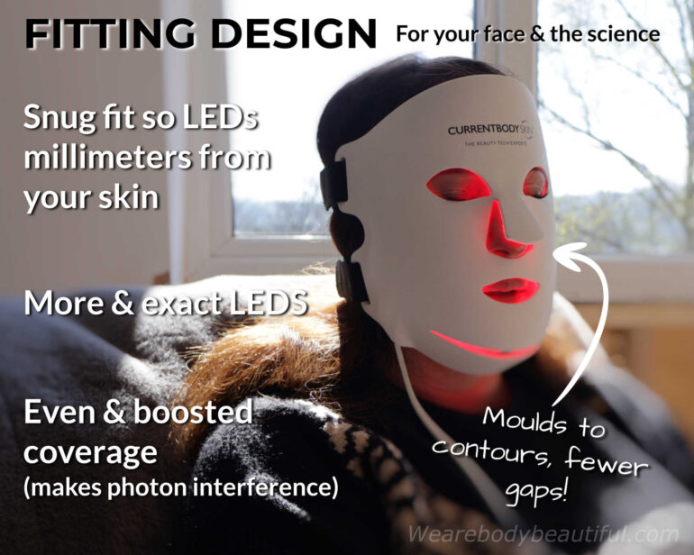 The CurrentBody Skin Series 2 mask is a fitting design, for your face and to phototherapy science. The mask moulds to your contours for fewer gaps. It’s a snug fit so the LEDs are millimeters from your skin. There are more LEDS exactly positioned for even coverage and boosted light power, because it also makes desirable photon interference!