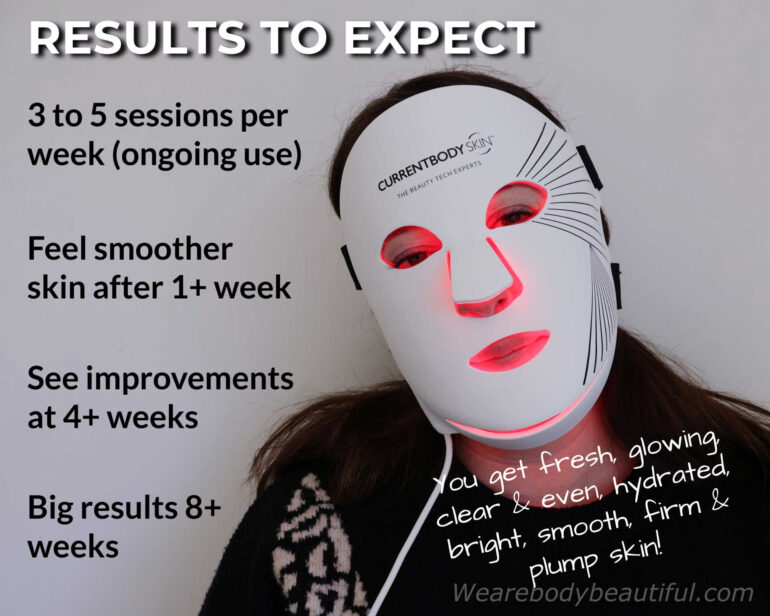 Results to expect with the CurrentBody Skin Series 2 LED mask… Use it 3 to 5 sessions per week (for ongoing use). Feel smoother skin after 1+ week, see improvements after 4+ weeks and big results after 8 weeks. You get fresh, glowing, clear & even, hydrated, bright, smooth, firm & plump skin.