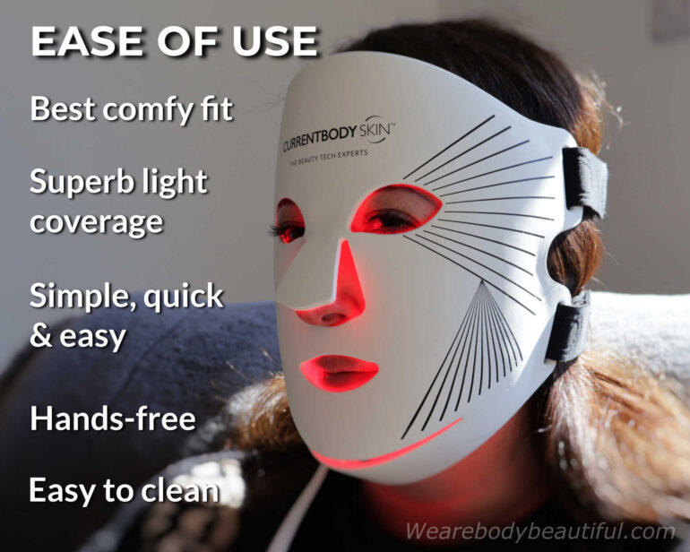 CurrentBody Skin Series 2 LED mask is very ease to use. It has the best comfy fit, and superb light coverage. It’s simple, quick & easy, hands-free, and easy to clean.